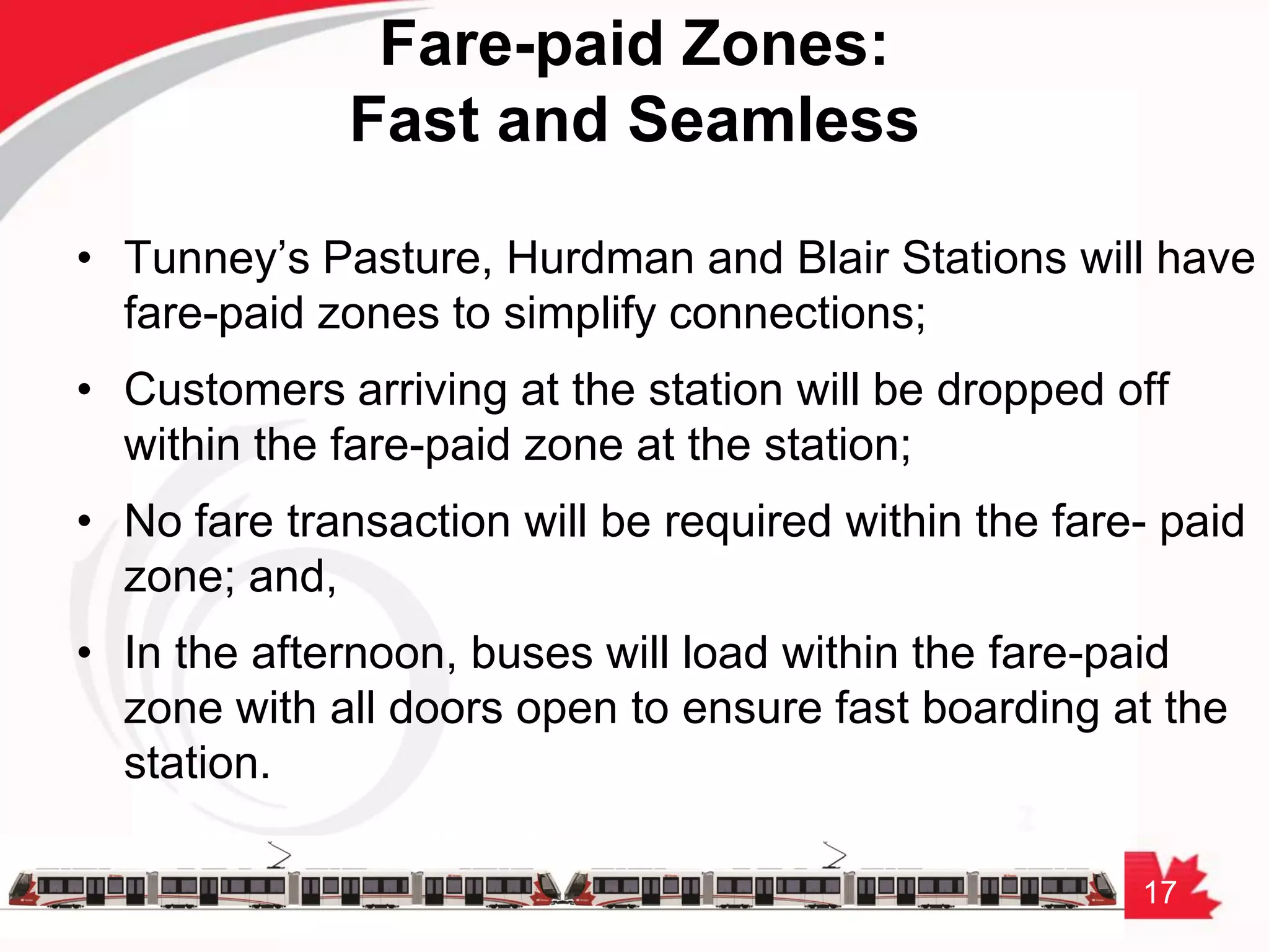 17
Fare-paid Zones:
Fast and Seamless
• Tunney’s Pasture, Hurdman and Blair Stations will have
fare-paid zones to simplify connections;
• Customers arriving at the station will be dropped off
within the fare-paid zone at the station;
• No fare transaction will be required within the fare- paid
zone; and,
• In the afternoon, buses will load within the fare-paid
zone with all doors open to ensure fast boarding at the
station.
 