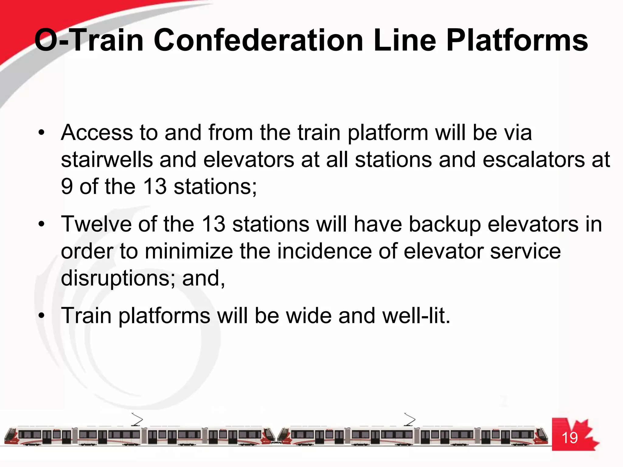 19
O-Train Confederation Line Platforms
• Access to and from the train platform will be via
stairwells and elevators at all stations and escalators at
9 of the 13 stations;
• Twelve of the 13 stations will have backup elevators in
order to minimize the incidence of elevator service
disruptions; and,
• Train platforms will be wide and well-lit.
 