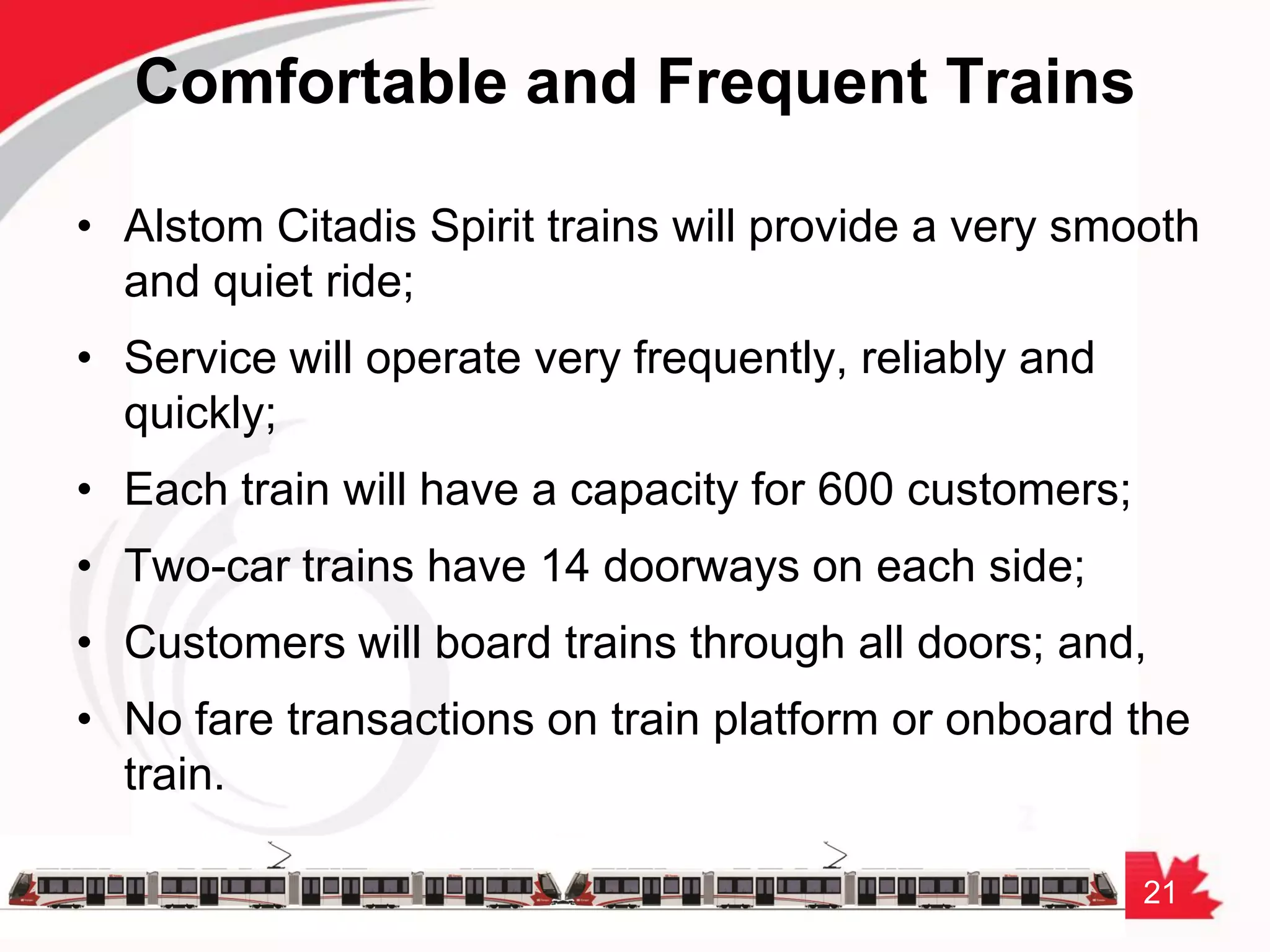 21
Comfortable and Frequent Trains
• Alstom Citadis Spirit trains will provide a very smooth
and quiet ride;
• Service will operate very frequently, reliably and
quickly;
• Each train will have a capacity for 600 customers;
• Two-car trains have 14 doorways on each side;
• Customers will board trains through all doors; and,
• No fare transactions on train platform or onboard the
train.
 