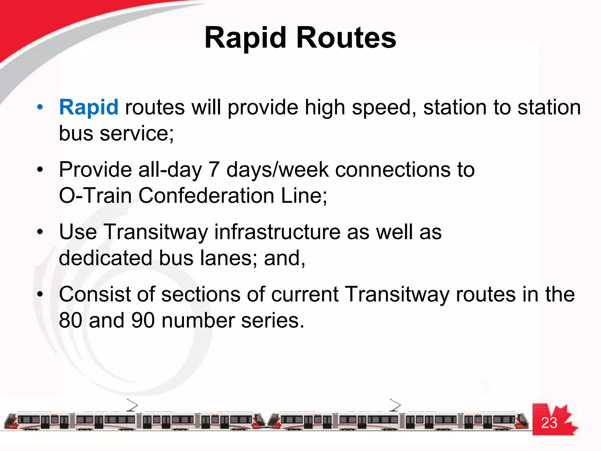 23
Rapid Routes
• Rapid routes will provide high speed, station to station
bus service;
• Provide all-day 7 days/week connections to
O-Train Confederation Line;
• Use Transitway infrastructure as well as
dedicated bus lanes; and,
• Consist of sections of current Transitway routes in the
80 and 90 number series.
 