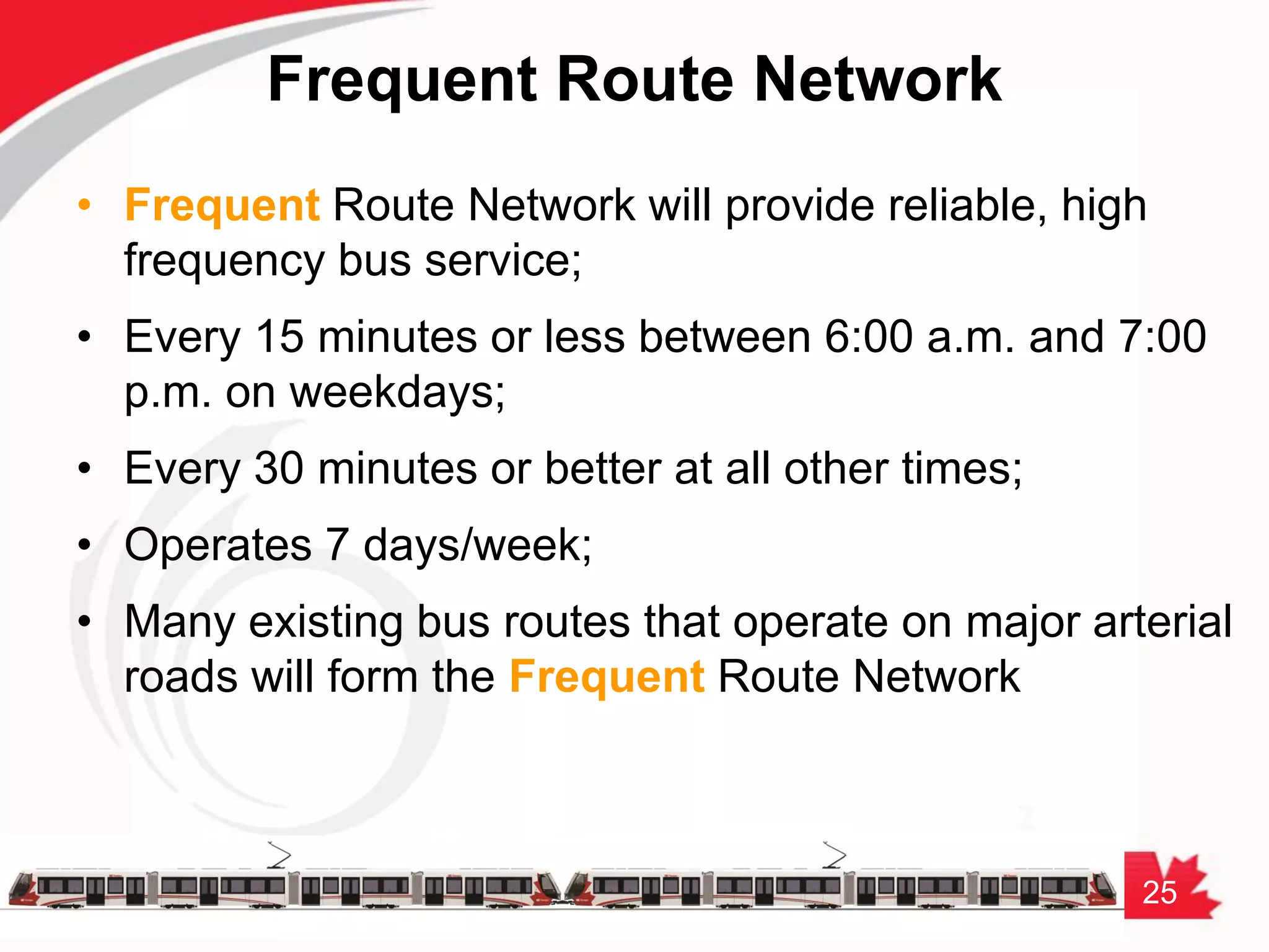 25
Frequent Route Network
• Frequent Route Network will provide reliable, high
frequency bus service;
• Every 15 minutes or less between 6:00 a.m. and 7:00
p.m. on weekdays;
• Every 30 minutes or better at all other times;
• Operates 7 days/week;
• Many existing bus routes that operate on major arterial
roads will form the Frequent Route Network
 