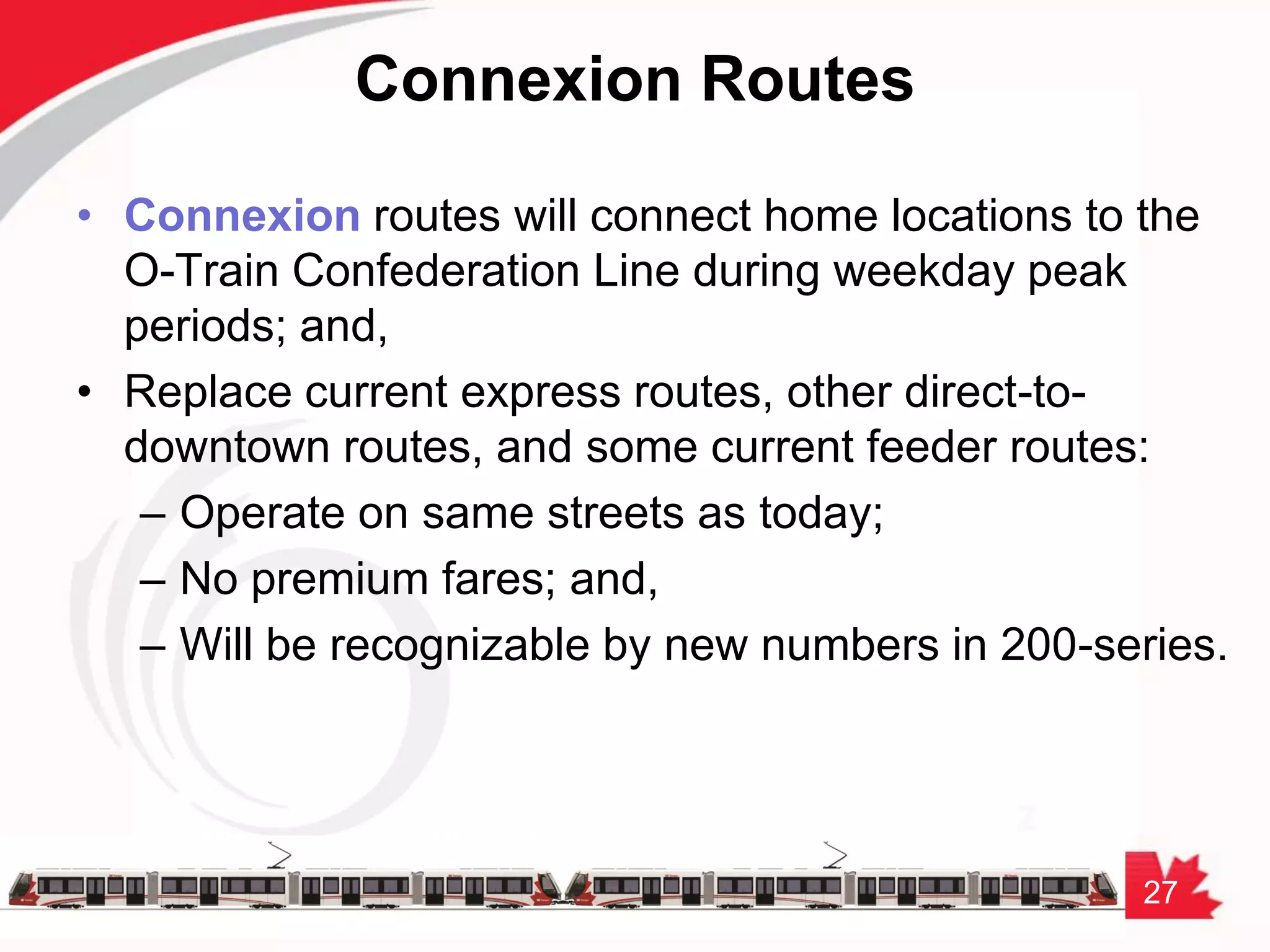27
Connexion Routes
• Connexion routes will connect home locations to the
O-Train Confederation Line during weekday peak
periods; and,
• Replace current express routes, other direct-to-
downtown routes, and some current feeder routes:
– Operate on same streets as today;
– No premium fares; and,
– Will be recognizable by new numbers in 200-series.
 