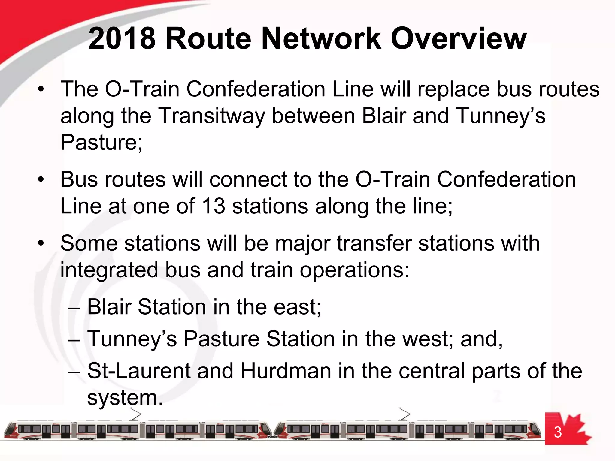 3
2018 Route Network Overview
• The O-Train Confederation Line will replace bus routes
along the Transitway between Blair and Tunney’s
Pasture;
• Bus routes will connect to the O-Train Confederation
Line at one of 13 stations along the line;
• Some stations will be major transfer stations with
integrated bus and train operations:
– Blair Station in the east;
– Tunney’s Pasture Station in the west; and,
– St-Laurent and Hurdman in the central parts of the
system.
 