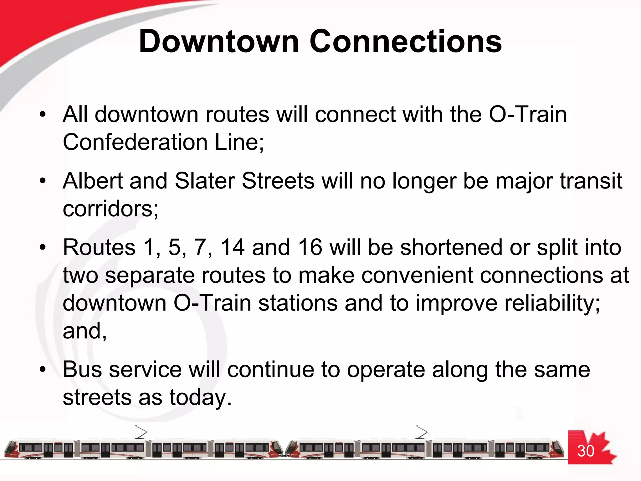 30
Downtown Connections
• All downtown routes will connect with the O-Train
Confederation Line;
• Albert and Slater Streets will no longer be major transit
corridors;
• Routes 1, 5, 7, 14 and 16 will be shortened or split into
two separate routes to make convenient connections at
downtown O-Train stations and to improve reliability;
and,
• Bus service will continue to operate along the same
streets as today.
 