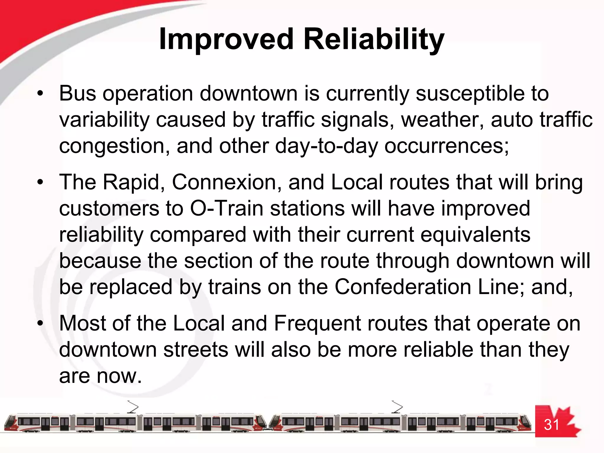 31
Improved Reliability
• Bus operation downtown is currently susceptible to
variability caused by traffic signals, weather, auto traffic
congestion, and other day-to-day occurrences;
• The Rapid, Connexion, and Local routes that will bring
customers to O-Train stations will have improved
reliability compared with their current equivalents
because the section of the route through downtown will
be replaced by trains on the Confederation Line; and,
• Most of the Local and Frequent routes that operate on
downtown streets will also be more reliable than they
are now.
 