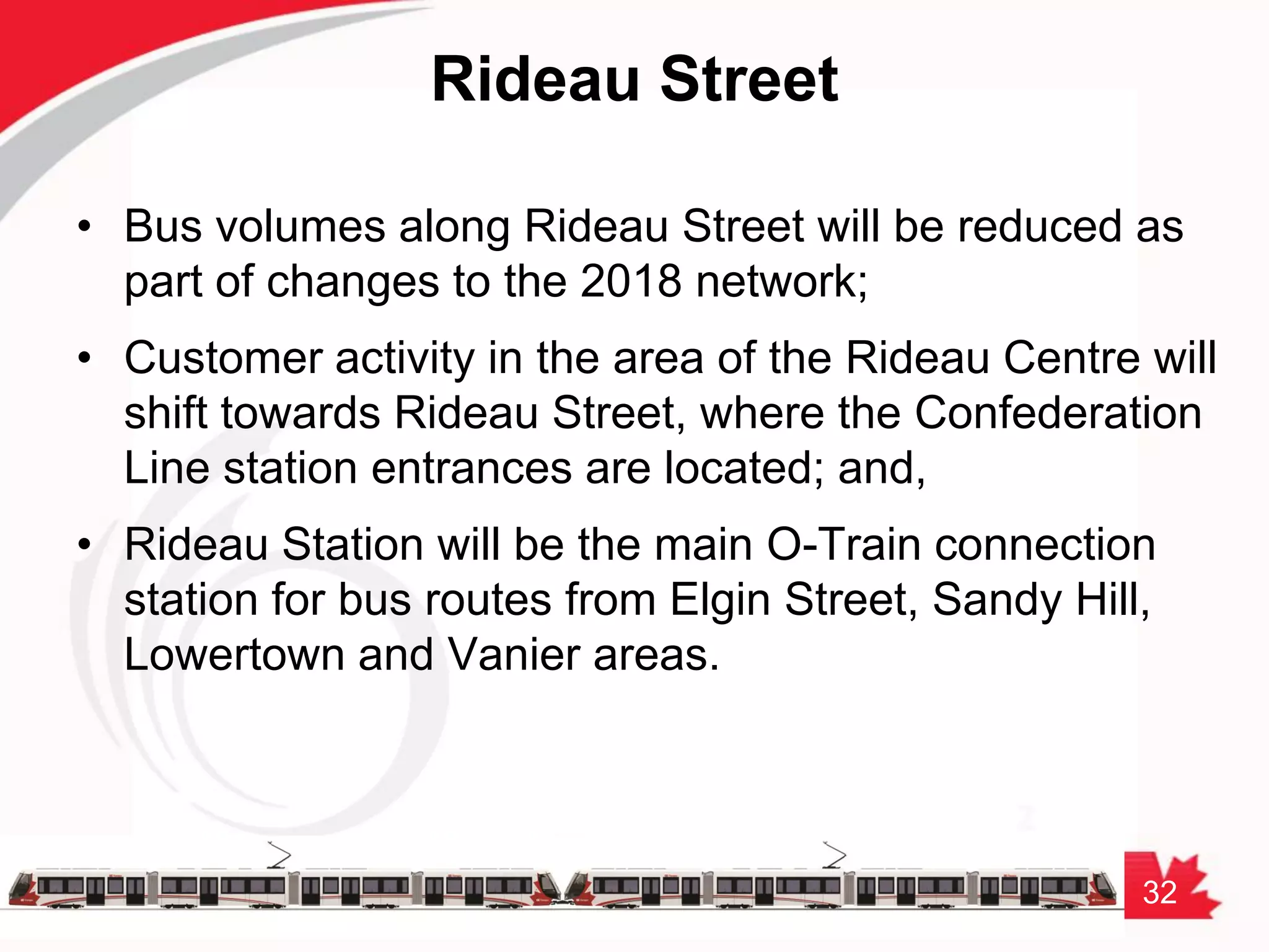 32
Rideau Street
• Bus volumes along Rideau Street will be reduced as
part of changes to the 2018 network;
• Customer activity in the area of the Rideau Centre will
shift towards Rideau Street, where the Confederation
Line station entrances are located; and,
• Rideau Station will be the main O-Train connection
station for bus routes from Elgin Street, Sandy Hill,
Lowertown and Vanier areas.
 