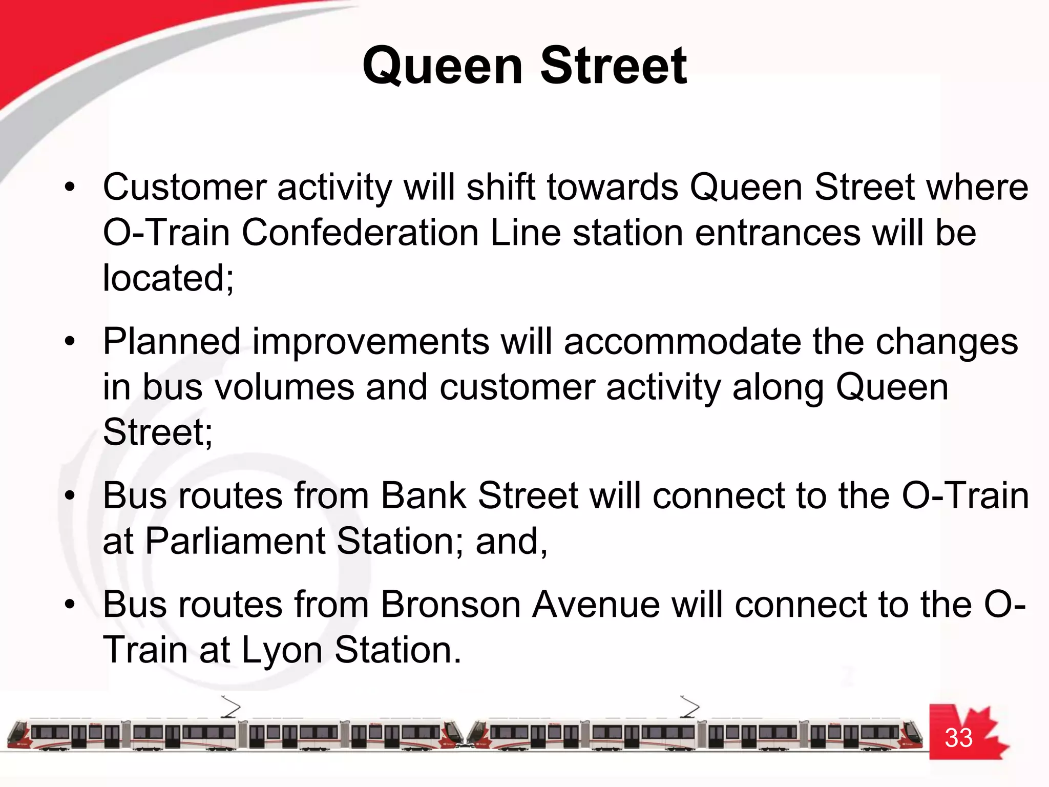 33
Queen Street
• Customer activity will shift towards Queen Street where
O-Train Confederation Line station entrances will be
located;
• Planned improvements will accommodate the changes
in bus volumes and customer activity along Queen
Street;
• Bus routes from Bank Street will connect to the O-Train
at Parliament Station; and,
• Bus routes from Bronson Avenue will connect to the O-
Train at Lyon Station.
 