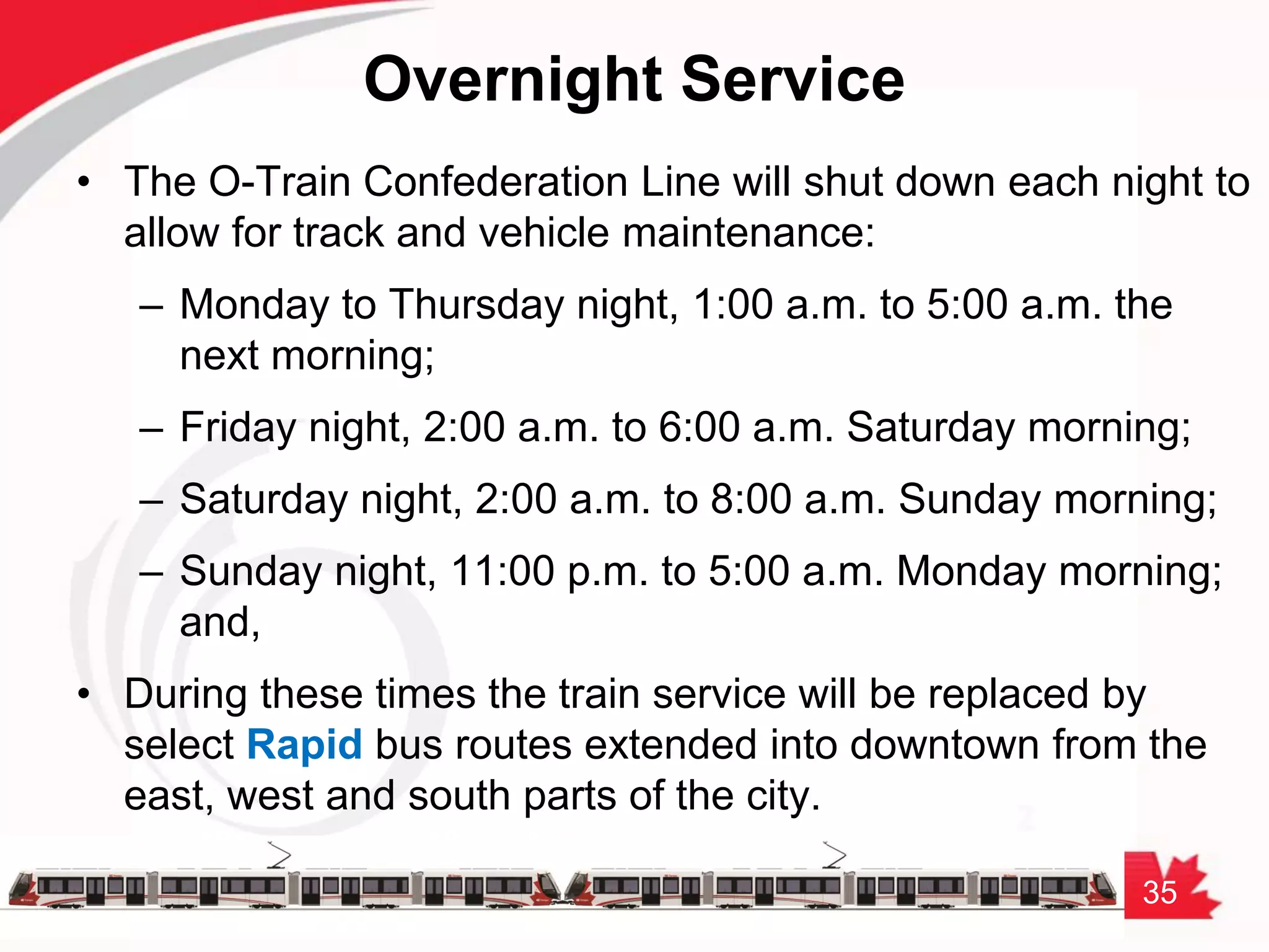 35
Overnight Service
• The O-Train Confederation Line will shut down each night to
allow for track and vehicle maintenance:
– Monday to Thursday night, 1:00 a.m. to 5:00 a.m. the
next morning;
– Friday night, 2:00 a.m. to 6:00 a.m. Saturday morning;
– Saturday night, 2:00 a.m. to 8:00 a.m. Sunday morning;
– Sunday night, 11:00 p.m. to 5:00 a.m. Monday morning;
and,
• During these times the train service will be replaced by
select Rapid bus routes extended into downtown from the
east, west and south parts of the city.
 