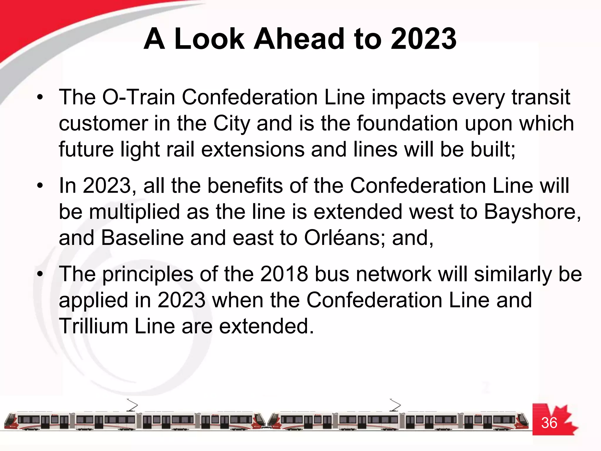 36
A Look Ahead to 2023
• The O-Train Confederation Line impacts every transit
customer in the City and is the foundation upon which
future light rail extensions and lines will be built;
• In 2023, all the benefits of the Confederation Line will
be multiplied as the line is extended west to Bayshore,
and Baseline and east to Orléans; and,
• The principles of the 2018 bus network will similarly be
applied in 2023 when the Confederation Line and
Trillium Line are extended.
 