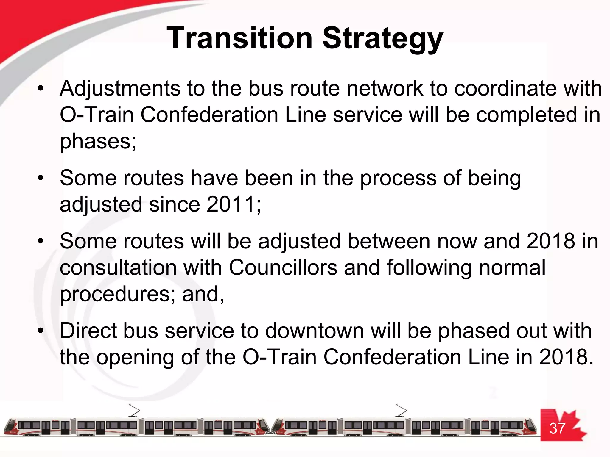 37
Transition Strategy
• Adjustments to the bus route network to coordinate with
O-Train Confederation Line service will be completed in
phases;
• Some routes have been in the process of being
adjusted since 2011;
• Some routes will be adjusted between now and 2018 in
consultation with Councillors and following normal
procedures; and,
• Direct bus service to downtown will be phased out with
the opening of the O-Train Confederation Line in 2018.
 