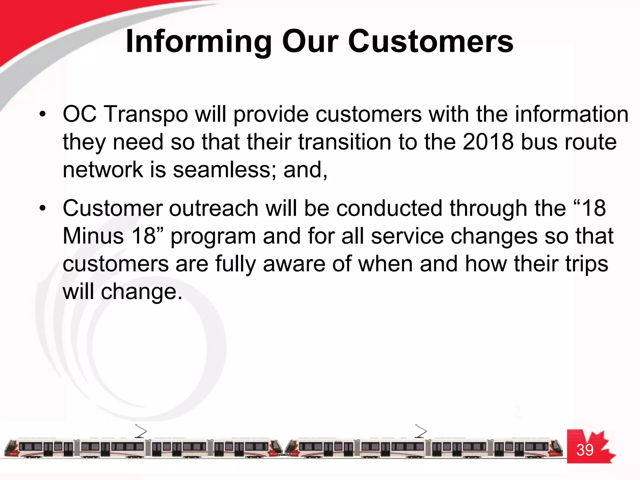 39
Informing Our Customers
• OC Transpo will provide customers with the information
they need so that their transition to the 2018 bus route
network is seamless; and,
• Customer outreach will be conducted through the “18
Minus 18” program and for all service changes so that
customers are fully aware of when and how their trips
will change.
 
