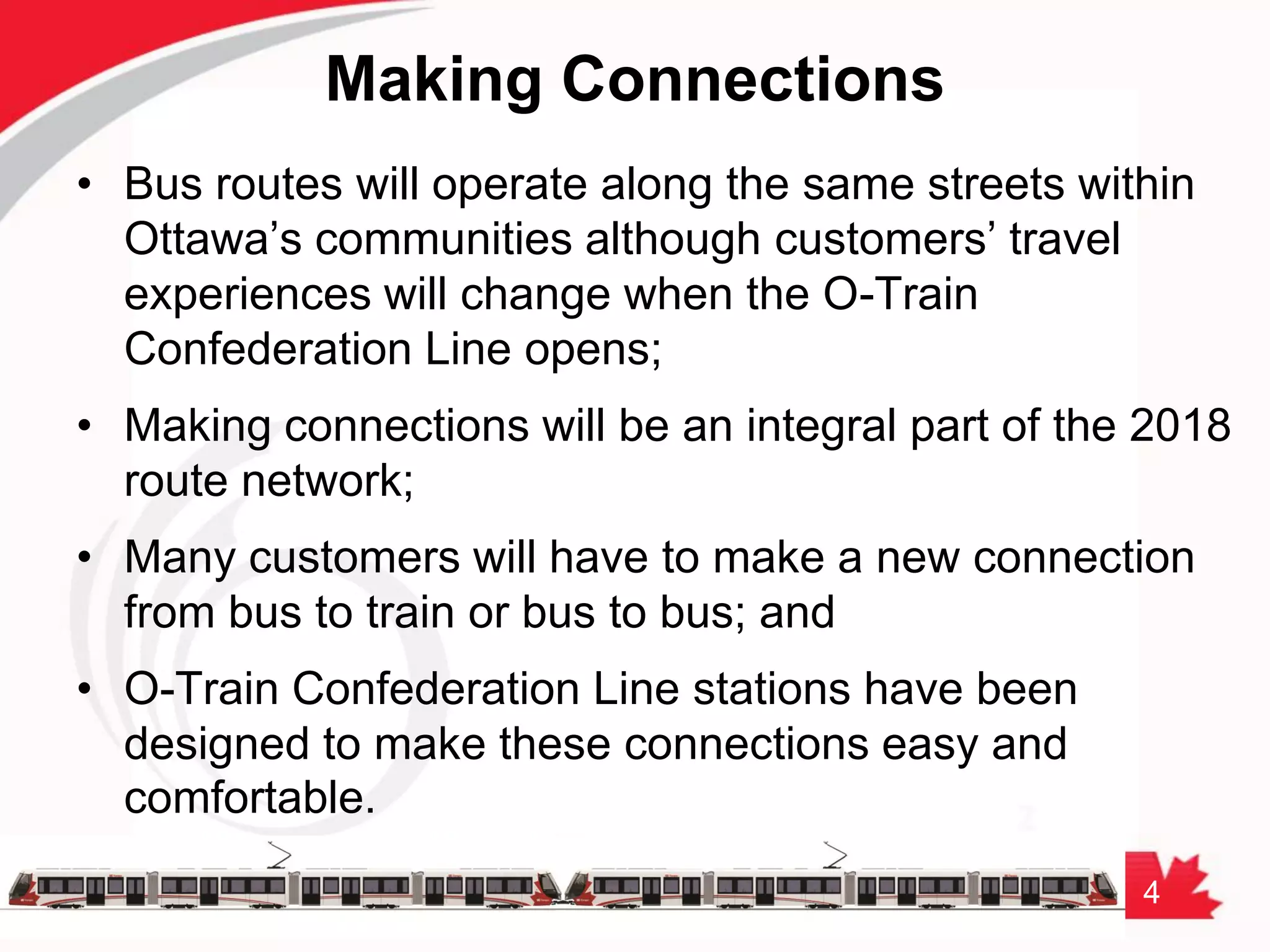 4
Making Connections
• Bus routes will operate along the same streets within
Ottawa’s communities although customers’ travel
experiences will change when the O-Train
Confederation Line opens;
• Making connections will be an integral part of the 2018
route network;
• Many customers will have to make a new connection
from bus to train or bus to bus; and
• O-Train Confederation Line stations have been
designed to make these connections easy and
comfortable.
 