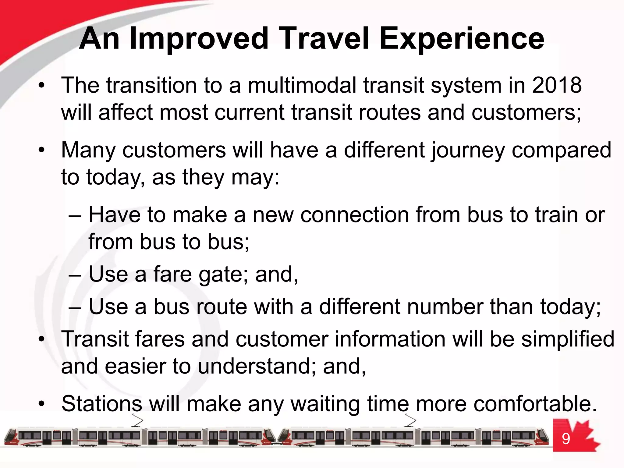 9
An Improved Travel Experience
• The transition to a multimodal transit system in 2018
will affect most current transit routes and customers;
• Many customers will have a different journey compared
to today, as they may:
– Have to make a new connection from bus to train or
from bus to bus;
– Use a fare gate; and,
– Use a bus route with a different number than today;
• Transit fares and customer information will be simplified
and easier to understand; and,
• Stations will make any waiting time more comfortable.
 