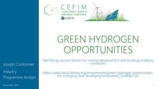 GREEN HYDROGEN
OPPORTUNITIES
1
November 2022
Joseph Cordonnier
Industry
Programme Analyst
Identifying success factors for market development and building enabling
conditions
https://www.oecd-ilibrary.org/environment/green-hydrogen-opportunities-
for-emerging-and-developing-economies_53ad9f22-en
 