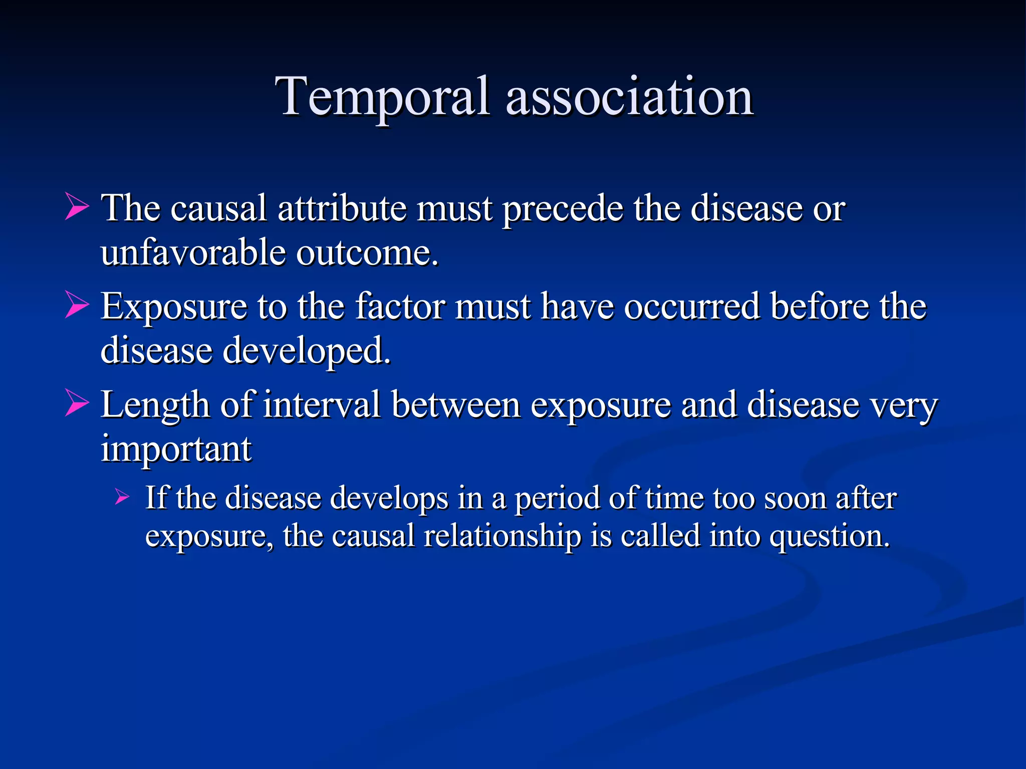 Temporal association The causal attribute must precede the disease or unfavorable outcome. Exposure to the factor must have occurred before the disease developed. Length of interval between exposure and disease very important  If the disease develops in a period of time too soon after exposure, the causal relationship is called into question. 