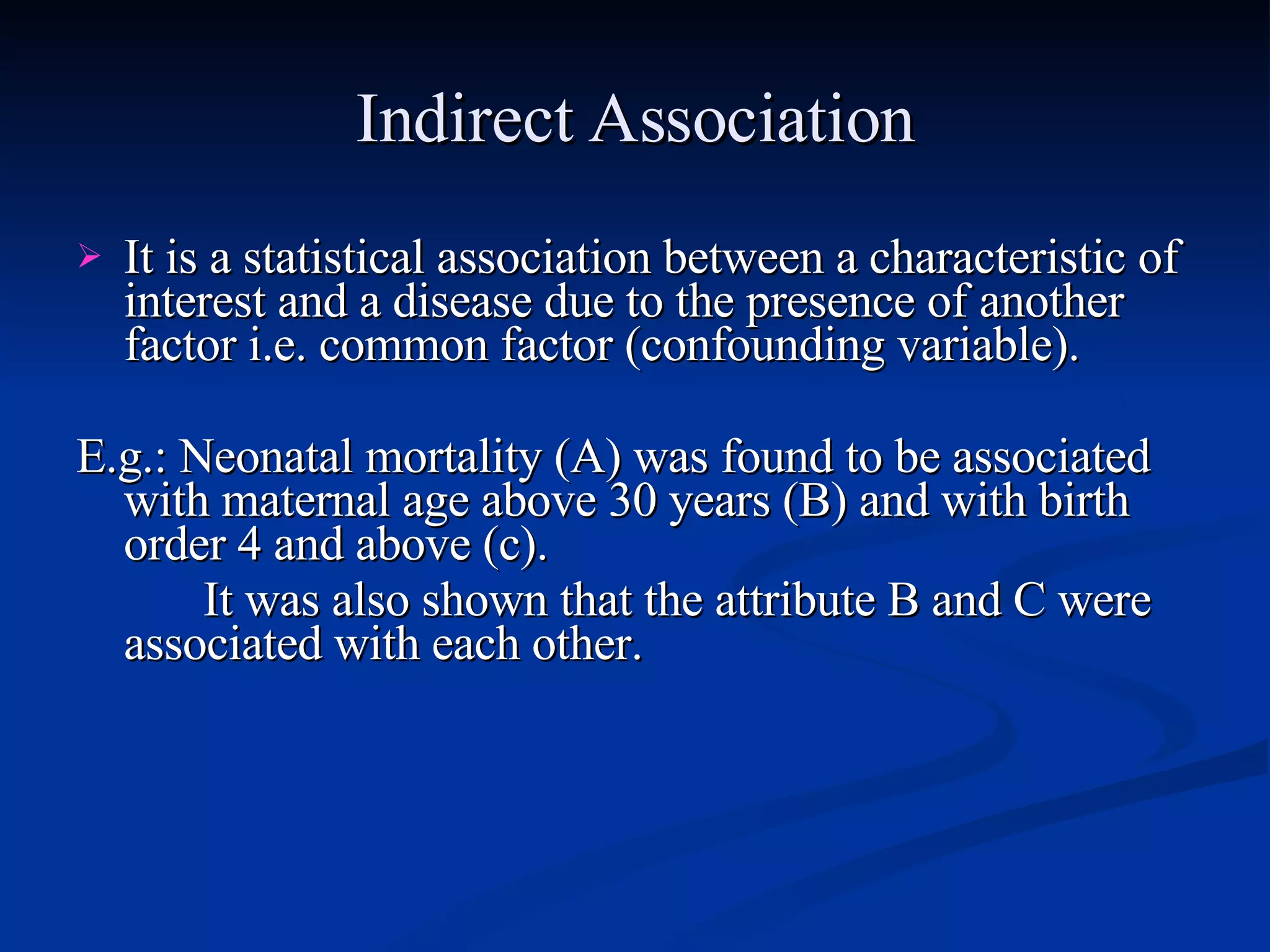 Indirect Association It is a statistical association between a characteristic of interest and a disease due to the presence of another factor i.e. common factor (confounding variable). E.g.: Neonatal mortality (A) was found to be associated with maternal age above 30 years (B) and with birth order 4 and above (c). It was also shown that the attribute B and C were associated with each other. 