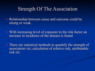 Strength Of The Association Relationship between cause and outcome could be strong or weak. With increasing level of exposure to the risk factor an increase in incidence of the disease is found. There are statistical methods to quantify the strength of association viz; calculation of relative risk, attributable risk etc. 