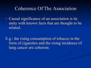 Coherence Of The Association Causal significance of an association is its unity with known facts that are thought to be related. E.g.: the rising consumption of tobacco in the form of cigarettes and the rising incidence of lung cancer are coherent. 