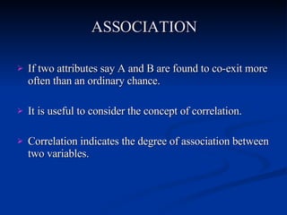 ASSOCIATION If two attributes say A and B are found to co-exit more often than an ordinary chance. It is useful to consider the concept of correlation. Correlation indicates the degree of association between two variables. 