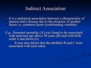 Indirect Association It is a statistical association between a characteristic of interest and a disease due to the presence of another factor i.e. common factor (confounding variable). E.g.: Neonatal mortality (A) was found to be associated with maternal age above 30 years (B) and with birth order 4 and above (c). It was also shown that the attribute B and C were associated with each other. 
