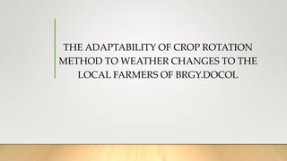 THE ADAPTABILITY OF CROP ROTATION
METHOD TO WEATHER CHANGES TO THE
LOCAL FARMERS OF BRGY.DOCOL
 