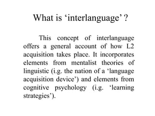 What is ‘interlanguage’ ? 
This concept of interlanguage 
offers a general account of how L2 
acquisition takes place. It incorporates 
elements from mentalist theories of 
linguistic (i.g. the nation of a ‘language 
acquisition device’) and elements from 
cognitive psychology (i.g. ‘learning 
strategies’). 
 