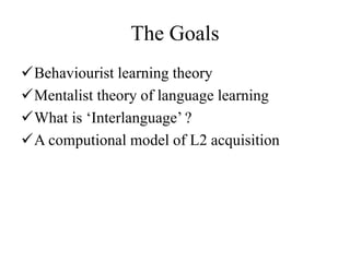 The Goals 
Behaviourist learning theory 
Mentalist theory of language learning 
What is ‘Interlanguage’ ? 
A computional model of L2 acquisition 
 
