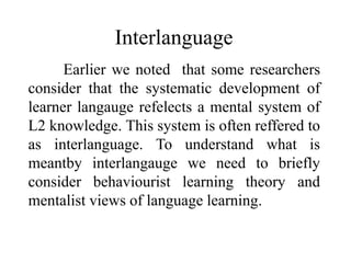 Interlanguage 
Earlier we noted that some researchers 
consider that the systematic development of 
learner langauge refelects a mental system of 
L2 knowledge. This system is often reffered to 
as interlanguage. To understand what is 
meantby interlangauge we need to briefly 
consider behaviourist learning theory and 
mentalist views of language learning. 
 