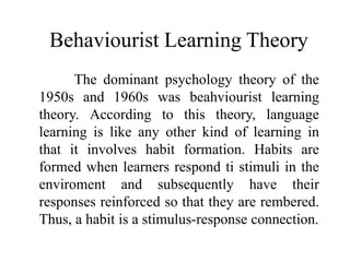 Behaviourist Learning Theory 
The dominant psychology theory of the 
1950s and 1960s was beahviourist learning 
theory. According to this theory, language 
learning is like any other kind of learning in 
that it involves habit formation. Habits are 
formed when learners respond ti stimuli in the 
enviroment and subsequently have their 
responses reinforced so that they are rembered. 
Thus, a habit is a stimulus-response connection. 
 