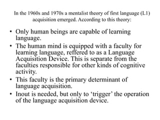 In the 1960s and 1970s a mentalist theory of first language (L1) 
acquisition emerged. According to this theory: 
• Only human beings are capable of learning 
language. 
• The human mind is equipped with a faculty for 
learning language, reffered to as a Language 
Acquisition Device. This is separate from the 
faculties responsible for other kinds of cognitive 
activity. 
• This faculty is the primary determinant of 
language acquisition. 
• Inout is needed, but only to ‘trigger’ the operation 
of the language acquisition device. 
 
