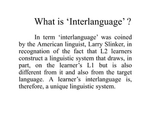 What is ‘Interlanguage’ ? 
In term ‘interlanguage’ was coined 
by the American linguist, Larry Slinker, in 
recognation of the fact that L2 learners 
construct a linguistic system that draws, in 
part, on the learner’s L1 but is also 
different from it and also from the target 
language. A learner’s interlanguage is, 
therefore, a unique linguistic system. 
 