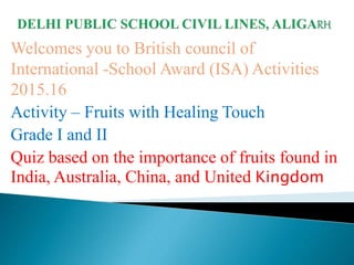 Welcomes you to British council of
International -School Award (ISA) Activities
2015.16
Activity – Fruits with Healing Touch
Grade I and II
Quiz based on the importance of fruits found in
India, Australia, China, and United Kingdom
 