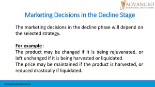 Marketing Decisions in the Decline Stage
The marketing decisions in the decline phase will depend on
the selected strategy.
For example :
The product may be changed if it is being rejuvenated, or
left unchanged if it is being harvested or liquidated.
The price may be maintained if the product is harvested, or
reduced drastically if liquidated.
www.advanced.edu.in
 