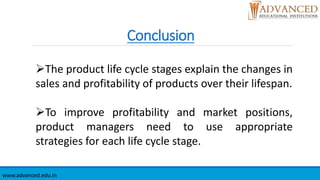 Conclusion
www.advanced.edu.in
The product life cycle stages explain the changes in
sales and profitability of products over their lifespan.
To improve profitability and market positions,
product managers need to use appropriate
strategies for each life cycle stage.
 