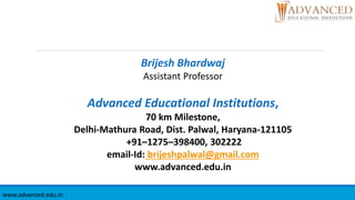 Brijesh Bhardwaj
Assistant Professor
Advanced Educational Institutions,
70 km Milestone,
Delhi-Mathura Road, Dist. Palwal, Haryana-121105
+91–1275–398400, 302222
email-Id: brijeshpalwal@gmail.com
www.advanced.edu.in
www.advanced.edu.in
 
