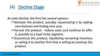 (4) Decline Stage
www.advanced.edu.in
As sales decline, the firm has several options:
Maintain the product, possibly rejuvenating it by adding
new features and finding new uses.
Harvest the product - reduce costs and continue to offer
it, possibly to a loyal niche segment.
Discontinue the product, liquidating remaining inventory
or selling it to another firm that is willing to continue the
product.
 