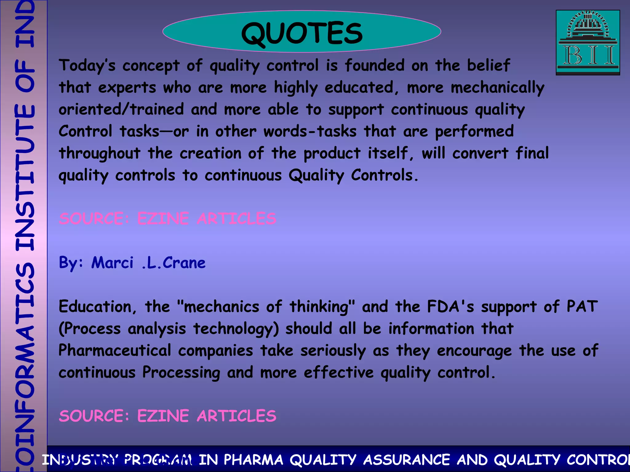 QUOTES Today’s concept of quality control is founded on the belief that experts who are more highly educated, more mechanically oriented/trained and more able to support continuous quality Control tasks—or in other words-tasks that are performed  throughout the creation of the product itself, will convert final quality controls to continuous Quality Controls. SOURCE: EZINE ARTICLES By: Marci .L.Crane Education, the "mechanics of thinking" and the FDA's support of PAT (Process analysis technology) should all be information that  Pharmaceutical companies take seriously as they encourage the use of continuous Processing and more effective quality control. SOURCE: EZINE ARTICLES By: Marci.L.Crane 