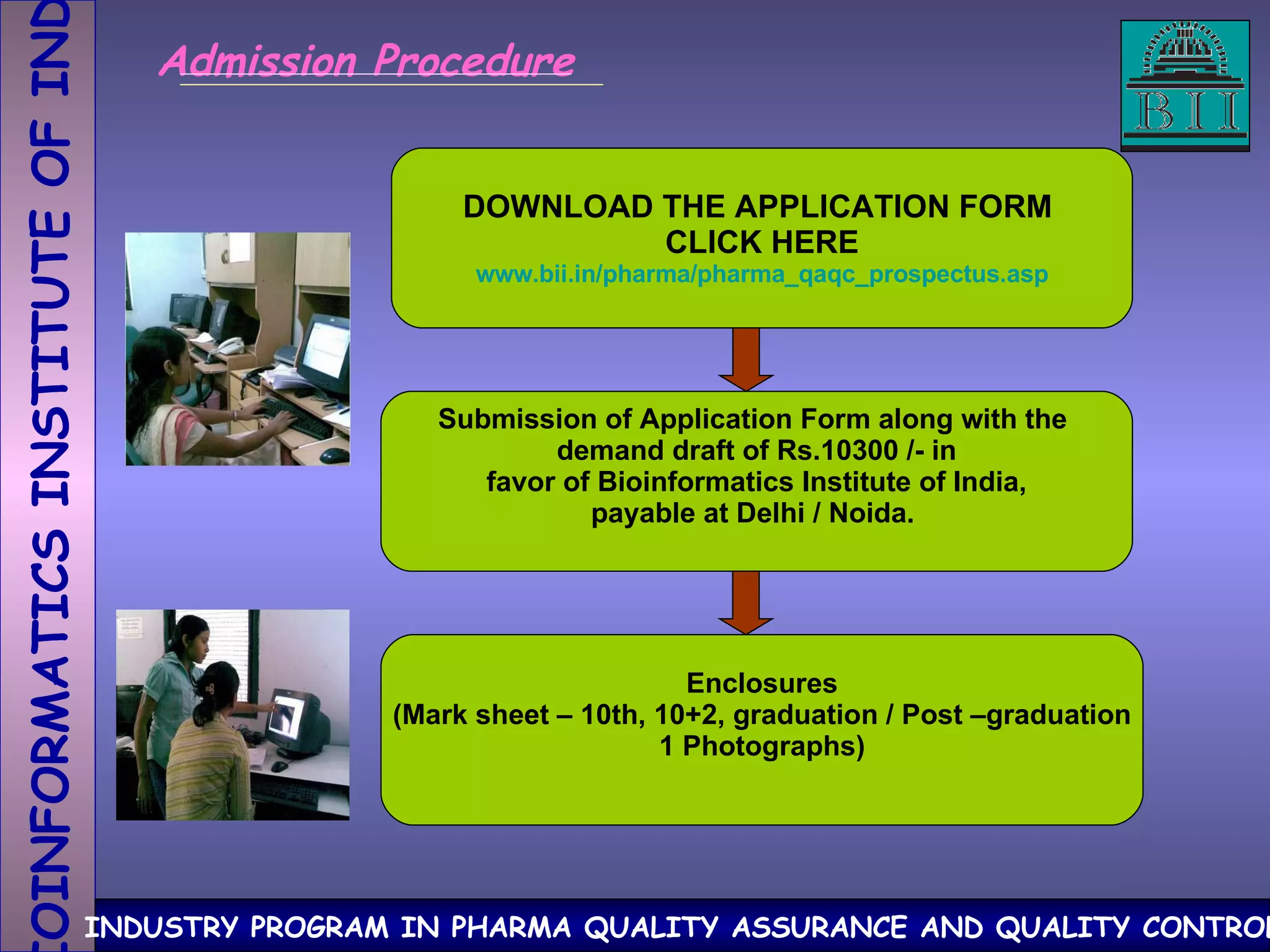 DOWNLOAD THE APPLICATION FORM  CLICK HERE www.bii.in/pharma/pharma_qaqc_prospectus.asp Submission of Application Form along with the  demand draft of Rs.10300 /- in favor of Bioinformatics Institute of India,  payable at Delhi / Noida.  Enclosures (Mark sheet – 10th, 10+2, graduation / Post –graduation 1 Photographs) Admission Procedure 