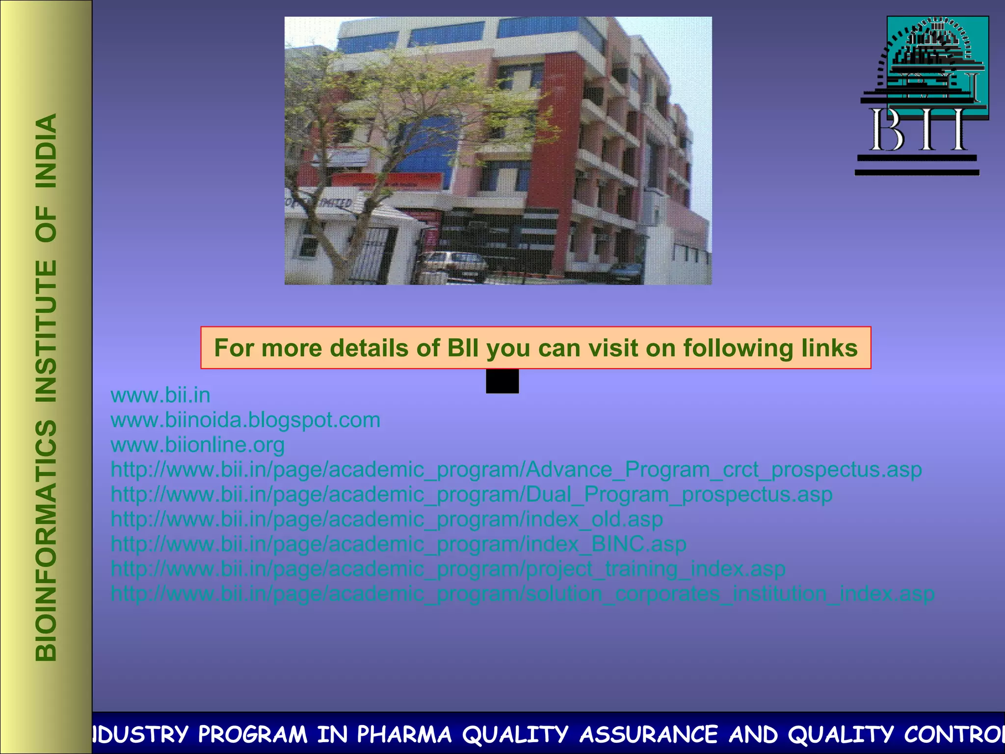 BIOINFORMATICS  INSTITUTE  OF  INDIA For more details of BII you can visit on following links www.bii.in www.biinoida.blogspot.com www.biionline.org http://www.bii.in/page/academic_program/Advance_Program_crct_prospectus.asp http://www.bii.in/page/academic_program/Dual_Program_prospectus.asp http://www.bii.in/page/academic_program/index_old.asp http://www.bii.in/page/academic_program/index_BINC.asp http://www.bii.in/page/academic_program/project_training_index.asp http://www.bii.in/page/academic_program/solution_corporates_institution_index.asp 