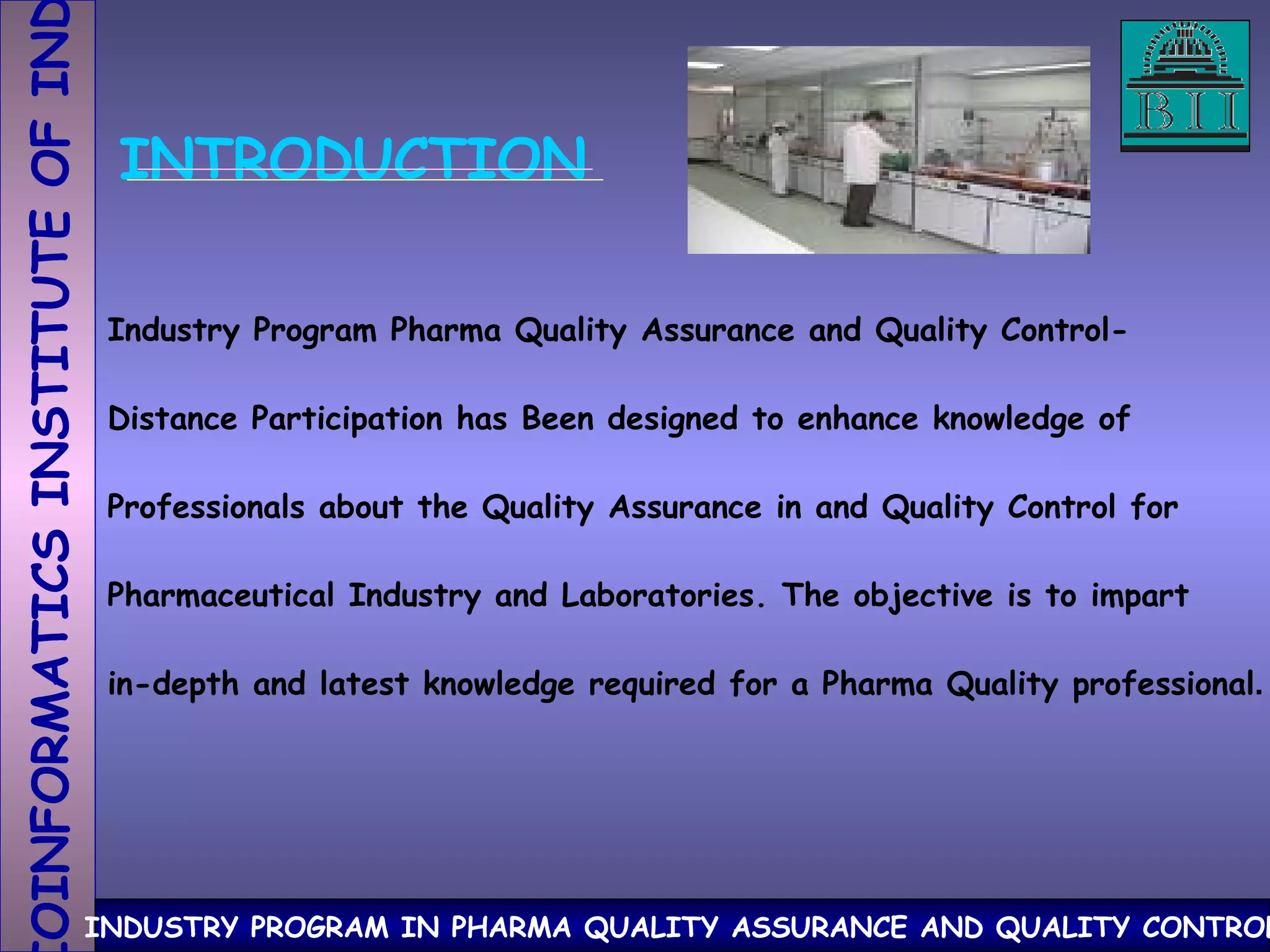 INTRODUCTION Industry Program Pharma Quality Assurance and Quality Control- Distance Participation has Been designed to enhance knowledge of Professionals about the Quality Assurance in and Quality Control for Pharmaceutical Industry and Laboratories. The objective is to impart in-depth and latest knowledge required for a Pharma Quality professional . 