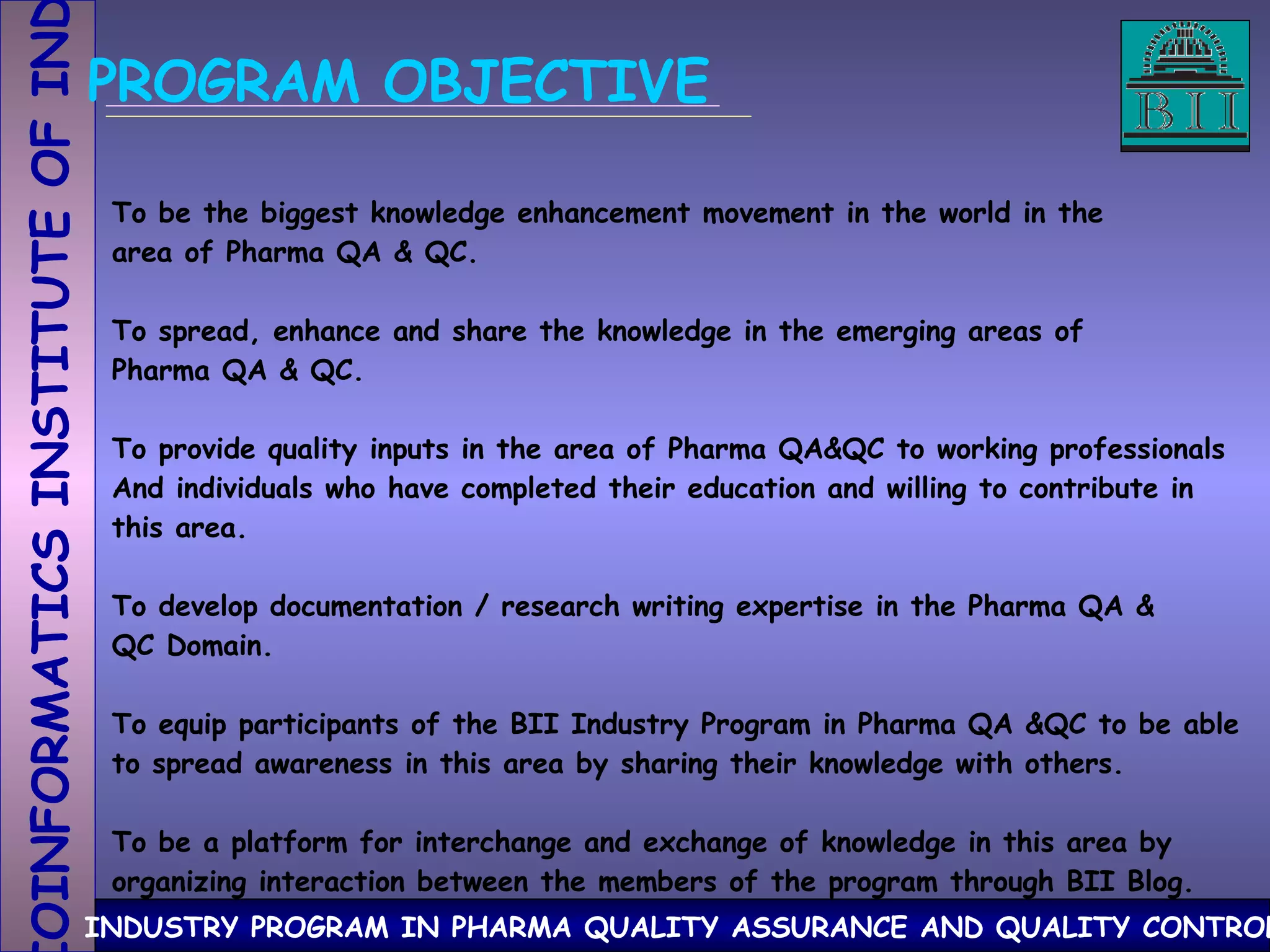PROGRAM OBJECTIVE To be the biggest knowledge enhancement movement in the world in the area of Pharma QA & QC. To spread, enhance and share the knowledge in the emerging areas of Pharma QA & QC.  To provide quality inputs in the area of Pharma QA&QC to working professionals And individuals who have completed their education and willing to contribute in this area. To develop documentation / research writing expertise in the Pharma QA & QC Domain. To equip participants of the BII Industry Program in Pharma QA &QC to be able to spread awareness in this area by sharing their knowledge with others.  To be a platform for interchange and exchange of knowledge in this area by organizing interaction between the members of the program through BII Blog.  