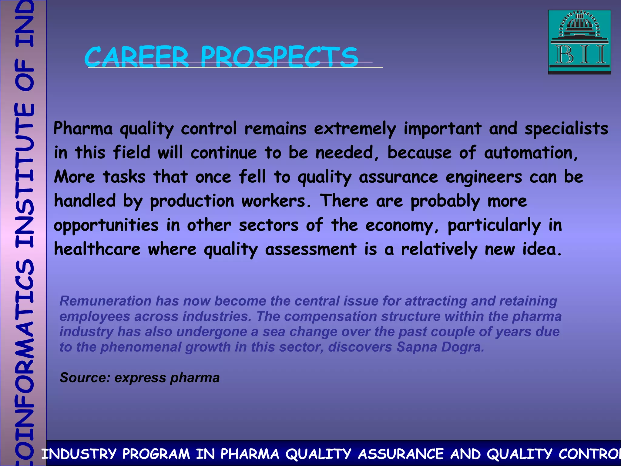 CAREER PROSPECTS Pharma quality control remains extremely important and specialists in this field will continue to be needed, because of automation, More tasks that once fell to quality assurance engineers can be  handled by production workers. There are probably more  opportunities in other sectors of the economy, particularly in  healthcare where quality assessment is a relatively new idea. Remuneration has now become the central issue for attracting and retaining employees across industries. The compensation structure within the pharma industry has also undergone a sea change over the past couple of years due to the phenomenal growth in this sector, discovers Sapna Dogra. Source: express pharma 