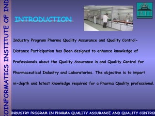 INTRODUCTION Industry Program Pharma Quality Assurance and Quality Control- Distance Participation has Been designed to enhance knowledge of Professionals about the Quality Assurance in and Quality Control for Pharmaceutical Industry and Laboratories. The objective is to impart in-depth and latest knowledge required for a Pharma Quality professional . 