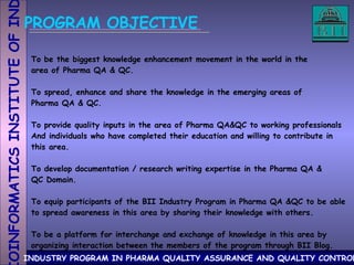 PROGRAM OBJECTIVE To be the biggest knowledge enhancement movement in the world in the area of Pharma QA & QC. To spread, enhance and share the knowledge in the emerging areas of Pharma QA & QC.  To provide quality inputs in the area of Pharma QA&QC to working professionals And individuals who have completed their education and willing to contribute in this area. To develop documentation / research writing expertise in the Pharma QA & QC Domain. To equip participants of the BII Industry Program in Pharma QA &QC to be able to spread awareness in this area by sharing their knowledge with others.  To be a platform for interchange and exchange of knowledge in this area by organizing interaction between the members of the program through BII Blog.  