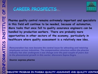 CAREER PROSPECTS Pharma quality control remains extremely important and specialists in this field will continue to be needed, because of automation, More tasks that once fell to quality assurance engineers can be  handled by production workers. There are probably more  opportunities in other sectors of the economy, particularly in  healthcare where quality assessment is a relatively new idea. Remuneration has now become the central issue for attracting and retaining employees across industries. The compensation structure within the pharma industry has also undergone a sea change over the past couple of years due to the phenomenal growth in this sector, discovers Sapna Dogra. Source: express pharma 
