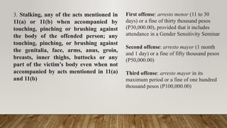 3. Stalking, any of the acts mentioned in
11(a) or 11(b) when accompanied by
touching, pinching or brushing against
the body of the offended person; any
touching, pinching, or brushing against
the genitalia, face, arms, anus, groin,
breasts, inner thighs, buttocks or any
part of the victim’s body even when not
accompanied by acts mentioned in 11(a)
and 11(b)
First offense: arresto menor (11 to 30
days) or a fine of thirty thousand pesos
(P30,000.00), provided that it includes
attendance in a Gender Sensitivity Seminar
Second offense: arresto mayor (1 month
and 1 day) or a fine of fifty thousand pesos
(P50,000.00)
Third offense: arresto mayor in its
maximum period or a fine of one hundred
thousand pesos (P100,000.00)
 