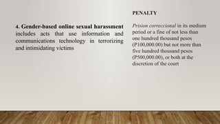 4. Gender-based online sexual harassment
includes acts that use information and
communications technology in terrorizing
and intimidating victims
PENALTY
Prision correccional in its medium
period or a fine of not less than
one hundred thousand pesos
(P100,000.00) but not more than
five hundred thousand pesos
(P500,000.00), or both at the
discretion of the court
 