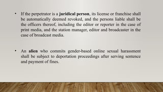 • If the perpetrator is a juridical person, its license or franchise shall
be automatically deemed revoked, and the persons liable shall be
the officers thereof, including the editor or reporter in the case of
print media, and the station manager, editor and broadcaster in the
case of broadcast media.
• An alien who commits gender-based online sexual harassment
shall be subject to deportation proceedings after serving sentence
and payment of fines.
 