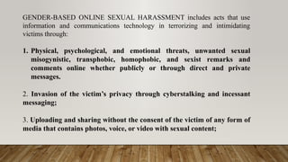 GENDER-BASED ONLINE SEXUAL HARASSMENT includes acts that use
information and communications technology in terrorizing and intimidating
victims through:
1. Physical, psychological, and emotional threats, unwanted sexual
misogynistic, transphobic, homophobic, and sexist remarks and
comments online whether publicly or through direct and private
messages.
2. Invasion of the victim’s privacy through cyberstalking and incessant
messaging;
3. Uploading and sharing without the consent of the victim of any form of
media that contains photos, voice, or video with sexual content;
 