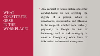 WHAT
CONSTITUTE
GBSH
IN THE
WORKPLACE?
• Any conduct of sexual nature and other
conduct-based on sex affecting the
dignity of a person, which is
unwelcome, unreasonable, and offensive
to the recipient, whether done verbally,
physically or though the use of
technology such as text messaging or
email or through any other forms of
information and communication systems.
 